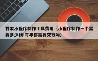 泰州甘肃小程序制作工具费用（小程序制作一个需要多少钱!每年都需要交钱吗）