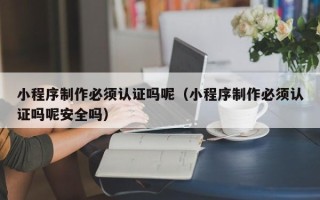 泰州小程序制作必须认证吗呢（小程序制作必须认证吗呢安全吗）