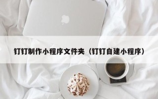 泰州钉钉制作小程序文件夹（钉钉自建小程序）