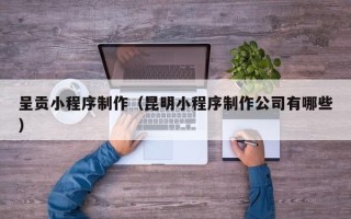 泰州呈贡小程序制作（昆明小程序制作公司有哪些）
