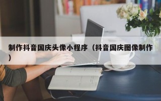 泰州制作抖音国庆头像小程序（抖音国庆图像制作）