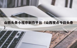 泰州山西头条小程序制作平台（山西视点今日头条）